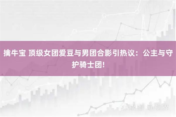 擒牛宝 顶级女团爱豆与男团合影引热议:公主与守护骑士团!