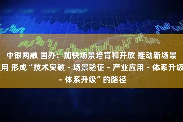 中银两融 国办:加快场景培育和开放 推动新场景大规模应用 形成“技术突破-场景验证-产业应用-体系升级”的路径
