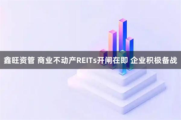 鑫旺资管 商业不动产REITs开闸在即 企业积极备战