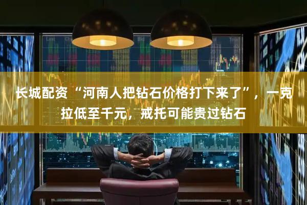 长城配资 “河南人把钻石价格打下来了”,一克拉低至千元,戒托可能贵过钻石