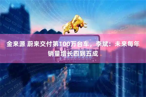 金来源 蔚来交付第100万台车，李斌：未来每年销量增长四到五成