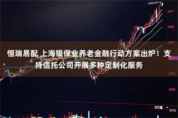 恒瑞易配 上海银保业养老金融行动方案出炉！支持信托公司开展多种定制化服务