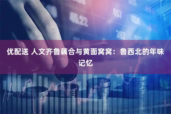 优配送 人文齐鲁藕合与黄面窝窝：鲁西北的年味记忆