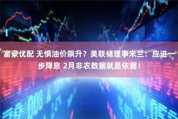 富豪优配 无惧油价飙升？美联储理事米兰：应进一步降息 2月非农数据就是依据！