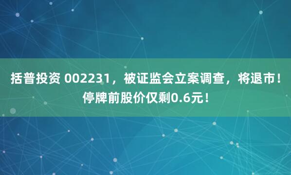 括普投资 002231，被证监会立案调查，将退市！停牌前股价仅剩0.6元！