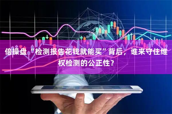 倍操盘 “检测报告花钱就能买”背后，谁来守住维权检测的公正性？