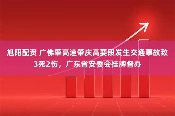 旭阳配资 广佛肇高速肇庆高要段发生交通事故致3死2伤，广东省安委会挂牌督办