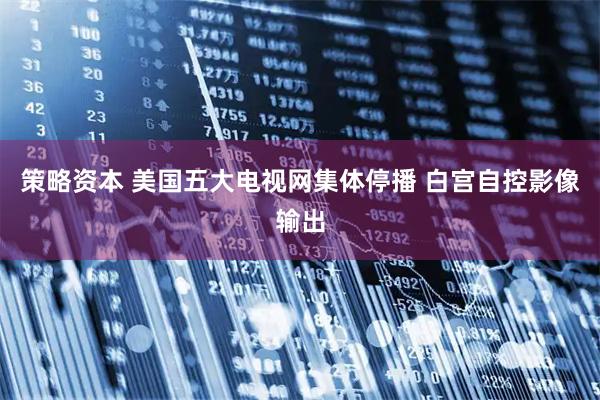 策略资本 美国五大电视网集体停播 白宫自控影像输出